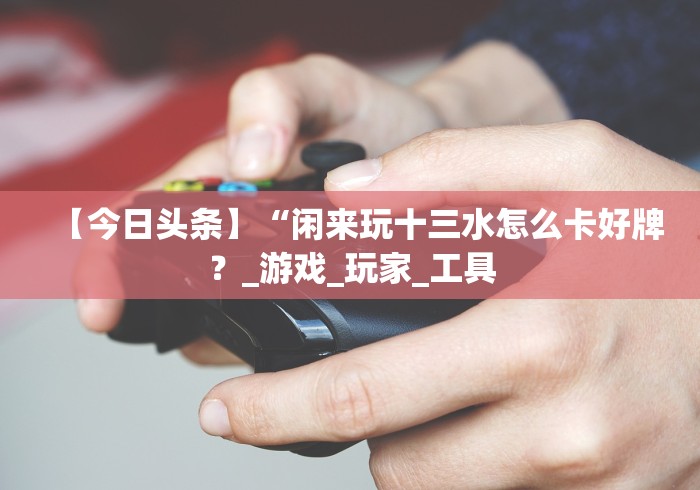 【今日头条】“闲来玩十三水怎么卡好牌？_游戏_玩家_工具