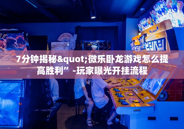 7分钟揭秘"微乐卧龙游戏怎么提高胜利”-玩家曝光开挂流程