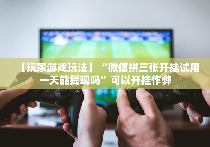 【玩家游戏玩法】“微信拼三张开挂试用一天能提现吗	”可以开挂作弊
