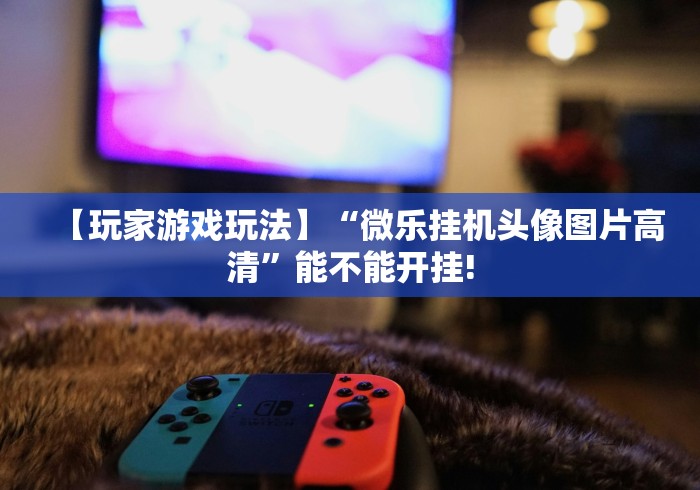 【玩家游戏玩法】“微乐挂机头像图片高清”能不能开挂!